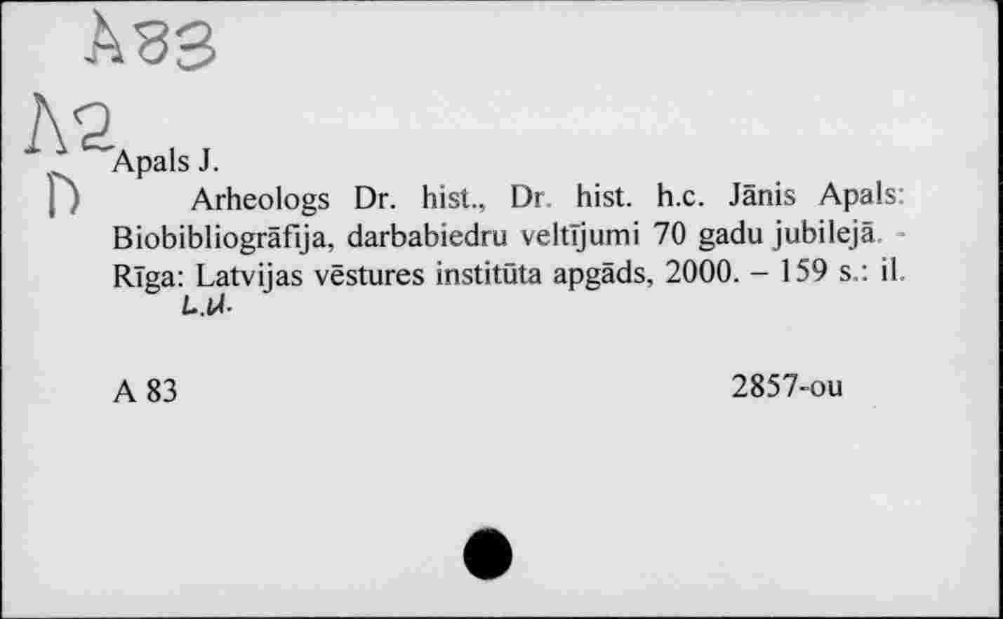 ﻿Apals J.
Arheologs Dr. hist, Dr. hist. h.c. Janis Apals: Biobibliogräfija, darbabiedru veltïjumi 70 gadu jubilejä. Riga: Latvijas vestures institüta apgäds, 2000. - 159 s.: il t-.U-
A 83
2857-ou